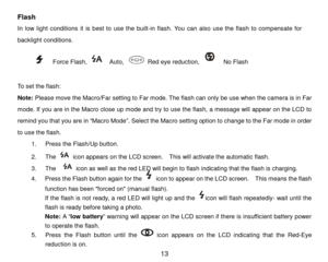 Page 14 13 
Flash 
In low li ght conditions it is best to use the built -in flash. You can also use the flash to compensate for 
backlight conditions.     
      
    Force Flash,    Auto ,  Red eye reduction,    No Flash      
 
T o set the flash:  
Note:  Please move the Macro/Far setting  to Far mode . The flash can only be use when the camera is in Far 
mode. If you are in the Macro close up mode and try to use the flash, a message will appear on the LCD to 
rem ind you that you are in “ Macro Mode”. Select...