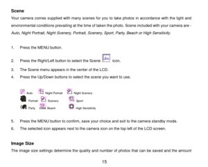 Page 16 15 
Scene 
Your camera  comes supplied with  m any  scenes  for you to take photos  in accord ance with the  light and 
environment al conditions  prevailing at the time of taken the photo.  S cene included with your camera  are -  
                
Auto, Night Portrait, Night Scenery, Portrait, Scenery, Sport, Party, Beach  or High Sensitivity .  
 
1 .  Press  the  MENU  button.   
2 .  Press  the Right/Left button to select the Scene 
 icon . 
3 .  The  Scene menu  appears in the  center of the LCD ....