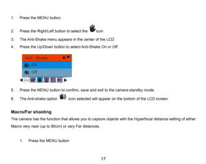 Page 18
17

1.PresstheMENUbutton.
2.Press the Right/Left button to select theicon
3.The Anti-Shake menu appears in the center of the LCD.
4.Press the Up/Down button to select Anti-Shake Onor Off.
5.PresstheMENUbutton to confirm, saveand exit to the camera standby mode.
6.The Anti-shake optioniconselectedwill appearon the bottom of the LCD screen.
Macro/Far shooting 
The camera has the function that allows you to capture objects with the Hyperfocal distance setting of either 
Macro very near (up to 80cm)or very...