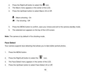 Page 19 18 
2.  Press  the  Right/Left button to select  the   icon.  
3 .  The Macro menu appears in the center  of the LCD.  
4 .  Press the Up/Down button to s elect Macro  O n or O ff. 
 
  : Macro shooting  - On  
 : Far shooting  - Off  
 
5 .  Press the MENU button to confirm, save your choice and exit to the camera standby mode.   
6 .  The selected icon appears on  the top of the LCD screen.   
 
Note:  The camera is by default in Far shooting mode.  
 
Face Detect  
Your camera supports face detecting...