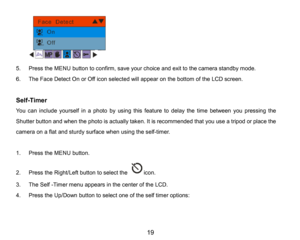 Page 20
19

5.Press the MENUbutton to confirm, save your choice and exit to the camera standby mode.
6.The Face DetectOn or Off iconselectedwill appearon thebottom of theLCD screen.
Self-Timer
You can include yourself in a photo by using this feature to delay the time between youpressing the 
Shutter button and when the photo is actually taken. It isrecommended that you use a tripod or place the 
camera on a flat and sturdy surface when usingthe self-timer.
1.PresstheMENUbutton. 
2.Press the Right/Left button...