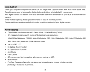 Page 3 2 
 
Introduction 
Thank you for purchasing  the ViviCam 8324  8.1  Mega- Pixel Digital Camera  with Auto-Focus  zoom lens . 
E verything you need to  take qual ity digital photos  and videos  is included with your camera.  
Your digital camera c an also  be used as a  removable disk  when an SD card of up to 8GB is inserted into the 
camera .  
Vivitar makes capturing those special moments so easy.  It enriches your life.  
P lease read this manual carefully first in order to get the most out of your...
