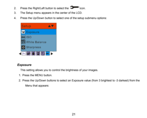 Page 22
21

2.Press the Right/Left button to select theicon.
3.The Setupmenu appears in the center of the LCD.
4.Press the Up/Down button to select one of the setupsubmenu options:
      Exposure
          This setting allows you to control the brightness of your images.
1.Press the MENUbutton.
2.Pressthe Up/Down buttons to select an Exposure value (from3brightest to -3darkest)from the 
Menu that appears:
    