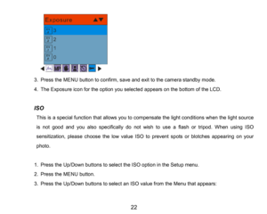Page 23
22

3.Press the MENUbutton to confirm, saveand exit to the camerastandby mode.
4.The Exposure icon for the option you selected appearson the bottom of the LCD.
ISO
This is aspecial function that allowsyou to compensate the light conditions when the light source 
is not good and youalsospecifically do not wish to use a flash or tripod.When using ISO 
sensitization, please choose the low value ISO to prevent spots or blotches appearing on your
photo. 
1.Press the Up/Down buttons to select the ISO option...