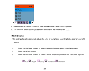 Page 24
23

4.PresstheMENUbutton to confirm, saveand exit to the camera standby mode.
5.The ISO icon for the option you selected appears on the bottom of the LCD.
         White Balance
          This setting allows the camera to adjust the color of your photos according to the color of your light 
source.
1.Press the Up/Down buttons to select the White Balance option in the Setup menu
2.Press the MENU button.
3.Press the Up/Down buttons to select a White Balance optionfrom the Menu that appears:
Auto Daylight...