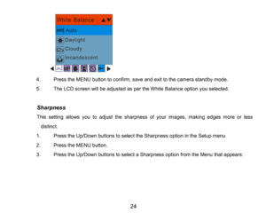 Page 25
24

4.PresstheMENUbutton to confirm, saveand exit to the camera standby mode.
5.TheLCD screen will be adjusted as per the White Balance option you selected.
          Sharpness
          This setting allows you to adjust the sharpness of your images, making edges more or less 
distinct.
1.Press the Up/Down buttons to select the Sharpness option in the Setup menu
2.Press the MENU button.
3.Press the Up/Down buttons to select a Sharpness optionfrom the Menu that appears:
      