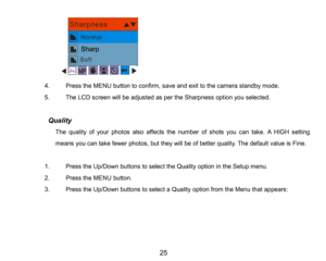 Page 26
25

4.PresstheMENU button to confirm, saveand exit to the camera standby mode.
5.The LCD screen will be adjusted as per the Sharpness option you selected.
           Quality
The quality of your photos also affects the number of shots you can take. AHIGHsetting 
means you can take fewer photos, but they will beofbetter quality. The default value is Fine.
1.Press the Up/Down buttons to select the Quality option in the Setup menu.
2.Press the MENU button.
3.Press the Up/Down buttons to select a Quality...