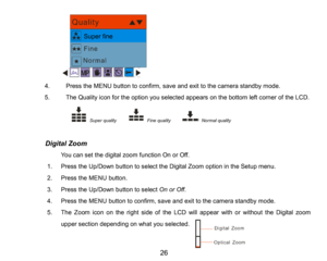Page 27
26

4.PresstheMENU button to confirm, saveand exit tothe camera standby mode.
5.The Quality icon for the option you selected appears on the bottom left corner of the LCD.
Super qualityFine quality  Normalquality
          Digital Zoom
You can set the digital zoom function Onor Off.
1.Press the Up/Down button to selecttheDigital Zoom option in the Setup menu.
2.PresstheMENU button.
3.Press the Up/Down button to select On or Off.
4.PresstheMENU button to confirm, saveand exit to the camera standby mode....