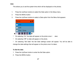 Page 28
27

Date
This allows you to set the system time which will be displayedon the photos.
1.Press the Up/Down buttons to select the Date option in the Setup menu.
2.Press the MENU button.
3.Press the Up/Down buttons to select a Date optionfrom the Menu that appears:
?On selecting “On” the date will appear on the photo once it is taken.
?On selecting “Off” no date will appear on the photo.
?On selecting “Set Date” the Set Date settings screen will appear. You will be able to 
change the date settings that...