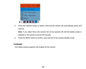 Page 30
29

4.Press the Up/Down button to select a time that the camera will automatically power off if 
inactive.
Note: If you select None, the camera will not be powered off until the battery power is 
depleted or the camera isturnedoff manually.
5.PresstheMENU button to confirm, saveand exit to the camera standby mode.
            Language
Your digital camera supports only English for this version. 
