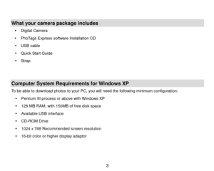 Page 4 3 
 
 
What your camera package  includes 
  Digital Camera  
   PhoTags Express software  Installation  CD  
   USB cable  
   Quick Start Guide  
   Strap   
   
Computer System Requirements for Windows XP  
To be able to download photos to your PC, you will need the following minimum configuration:  
   Pentium  III process  or above with  Windows  XP  
   128  MB RAM, with 1 50MB of free di sk space  
   Available USB interface  
   CD- ROM Drive  
   1024 x 768 Recommended screen...