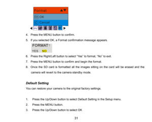 Page 32
31

4.Press the MENUbutton to confirm.
5.If you selected OK, aFormat confirmation message appears.
    
6.Press the Right/Left button to select “Yes”to format, “No”to exit.
7.PresstheMENUbutton to confirmand begin the format.
8.Once the SD card is formatted all the images sitting on the card will be erased andthe 
camera will revert to the camerastandby mode.
Default Setting
You can restore your camera to the original factory settings.
1.Press the Up/Down button to select Default Setting intheSetup...