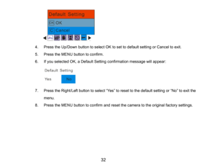 Page 33
32

4.Press the Up/Down button to select OKto set to default settingor Cancelto exit.
5.Press the MENUbutton to confirm.
6.If you selected OK, a Default Setting confirmation message will appear:
7.Press the Right/Left buttonto select“Yes”toreset to the defaultsetting or “No”toexit the 
menu.
8.Press the MENUbutton to confirmand reset the camera to the original factory settings.
     