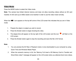 Page 34
33

Video Mode
Press the MODEbutton to select the Video mode. 
Note:The camera has limited internal memory and does not allowrecording videos without an SD card 
inserted.An SD card(up to 8GB)needsto beinserted in order to use thevideomodenormally.
When theicon appearson thetop left corner of theLCD screenthisindicatesthat you are in Video
mode. 
1.Prepare the object or subject you wish to record.
2.Press the Shutter button to begin shootingthe video.
3.The elapse time will appearonthetop right of...