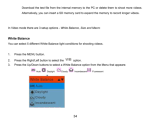 Page 35
34

Download thetest file from the internal memory to the PC or delete them toshootmore videos.
Alternatively,you can insert a SD memory card toexpandthe memoryto record longer videos.
In Video mode thereare 3 setup options -White Balance, Size and Macro
White Balance
You can select 5differentWhite Balancelight conditionsfor shootingvideos.
1.PresstheMENUbutton.
2.Press the Right/Left button to selecttheoption.
3.Press the Up/Down buttons to select a White Balance optionfrom the Menu that appears:
Auto...
