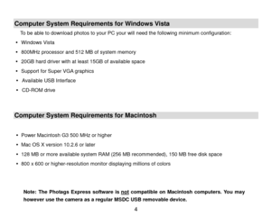 Page 5 4 
 
Computer System Requirements for Windows Vista 
To be able to download photos to your PC your will need the following minimum configuration:  
   Windows  Vista 
   800MHz processor and 512 MB of system memory  
   20GB hard driver with at least 15GB of available space  
   Support for Super VGA graphics  
   Available USB Interface   
   CD- ROM drive  
 
Computer System Requirements for Macintosh  
 
   Power Macintosh G3 500 MHz or higher  
   Mac OS X version 10.2.6 or later  
   128...