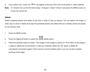 Page 41 40 
5.  If you select Lock, a  lock icon  will  appear at the top of the LCD for the photo or video selected.  
Note:   To “Unlock” the  curre nt file foll ow steps 1 through  4. S elect  “Unlock ” and press  the MENU  button  to 
unlock the current file.  
 
Delete  
Delete unwanted photos and videos at any time  in order to free up memory. You can delete one image or 
video clip at a time  or delete all  except the  protected photos and videos that are currently  stored and saved 
on the memory card....