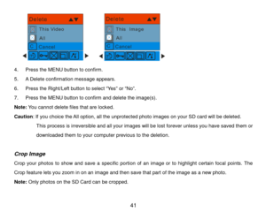 Page 42 41 
                     
4 .  Pre ss the  MENU  button to confirm.  
5 .  A Delete confirmation message appears.  
6 .  Press  the Right/Left button to select “ Ye s” or  “No ”. 
7 .  Press  the MENU  button to confirm  and delet e the image(s) . 
Note:  Y ou cannot delete  files that are  locked. 
Caution: If you choice the A ll option, all the unprotected photo  images on your SD card will be deleted.  
  This process is irreversible and all your images will be lost forever unless you have saved them...