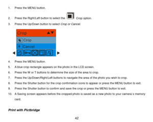 Page 43 42 
1.  Press  the  MENU  button.  
2 .  Press  the Right/Left button to select the 
 Crop option.  
3 .  Press  the Up/Down button to select  Crop or Cancel. 
   
 
4 .  Press  the  MENU  button.  
5 .  A blue  crop  rectangle  appears on the photo in the LCD screen.  
6 .  Press  the W or T buttons to determine the siz e of the area to crop.  
7 .  Press the Up/Down/Right/Left buttons to navigate  the area of the photo you wish to crop. 
8 .  Press  the Shutter button  for the crop confirmation icons...