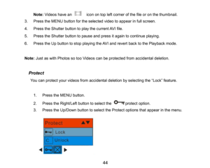Page 45
44

Note:Videoshave an   icon on top left corner of the file or on the thumbnail. 
3.Press the MENU button for the selected video to appear in full screen.
4.Press the Shutter button to play the current AVI file.
5.Press the Shutter button to pause and press it again to continue playing.
6.Press the Up button tostop playing the AVIand revert back to the Playback mode.
Note: Just as with Photos so too Videos can be protected from accidental deletion.
  Protect
  You can protect your videos from...