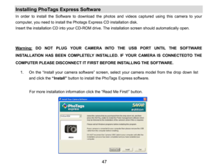 Page 48
47

1.On the“Install your camera software” screen, select your camera model from the drop down list 
and click the “Install”button to install the PhoTags Expresssoftware.
         For more installation information click the “Read Me First!” button.
  
Installing PhoTags Express Software 
In order to install the Software to download the photos and videos captured using this camerato your 
computer, you need to install the Photags ExpressCD installation disk.
Insert the installation CD into your CD-ROM...