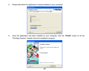 Page 51 50 
5.  Please wait while the application is being installed on your computer.  
 
6 .  Once the application has been installed on your computer, click the “Finish”  button to let the 
“Ph oTags Express” installer finish the installation program.  
 
 
 
 
 
 
 
 
  