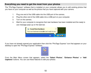 Page 53 52 
Everything you need to get the most from your photos  
The “PhoTags Express” software that is installed on your computer allows you to edit existing photos that 
you have on your computer as well as the photos that you have captured with your camera.  
 
1 .  Plug one end of the USB cable into the USB port of the camera.     
2 .  Plug the other end of the USB cable into a USB port on your computer.  
3 .  Turn on the camera.  
4 .  Wait for your computer to recognize that new hardware has been...