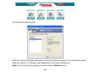 Page 56 55 
 
 
 
 
 
 
 
The Get Photos Wizard opens. 
 
 
 
 
   
 
 
 
 
 
 
 
 
 
Select the device (removable disk)  option in the Active Devices window on the left and then select 
either the “Custom” or “Expres s” copy radial button in the Copy methods box.   
Note:  If you do not see your camera in the list press the Refresh  button.   