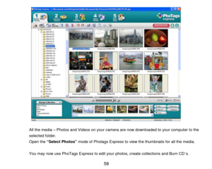 Page 59 58 
 
 
 
 
 
 
 
 
 
 
 
 
 
 
 
 
 
 
 
 
All the media – Photos and Videos on your camera are now downloaded to your computer  to the 
selected folder . 
Open the  “Select Photos”  mode of Photags Express to view the thumbnails for all the media.  
 
You may now use PhoTags Express to edit your photos,  create collections and Burn CD`s.   