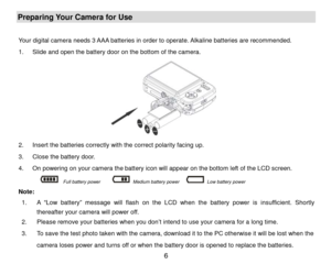 Page 7 6 
Preparing Your Camera for Use 
 
Your digital camera needs 3 AAA batteries in order to operate.  Alkaline batteries are re commended. 
1 .  Slide and open the battery door  on the bottom  of the camera.  
                
 
2 .  Insert the batter ies correctly  with the correct polarity facing up.   
3 .  Close the battery door.  
4 .  On powering on your camera the battery icon will appear on the bottom left of the LCD screen.  
        
 Full battery power       Medium battery power      Low...