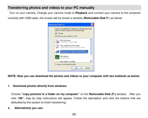 Page 61 60 
Transferring photos and videos  to your PC  manually 
Turn on your camera,  Change your camera mode to  Playback  and connect  your camera to the computer 
correctly with USB cable, the screen will be shown a window ( Removable Disk F:) as below:  
 
 
 
 
 
 
    
 
N OTE: Now you can download  the photos and videos  to your computer with two methods  as below:  
 
1.    Download photos directly fr om windows 
Choose  “copy pictures to a folder on my computer ” on the  Removable Disk ( F:)  window....