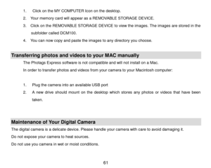 Page 62 61 
1.   Click on the MY COMPUTER Icon  on the desktop.  
2 .   Your memory card will appear as a REMOVABLE STORAGE DEVICE.  
3 .   Click on the REMOVABLE STORAGE DEVICE to view the images. The  images are stored in the 
subfolder called  DCM100. 
4 .   You can now copy and paste the images to any directory you choose.  
 
Transferring photos  and videos  to your MAC manually 
The Photags Express software is not compatible and will not install on a Mac.  
In order to transfer photos and videos from your...