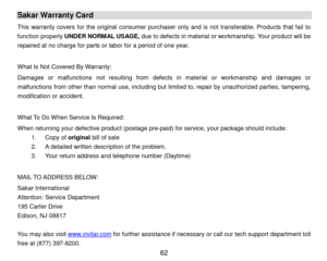 Page 63 62 
Sakar Warranty Card 
This warranty covers for the original consumer purchaser only and is not transferable. Products that fail to 
function properly UNDER NORMAL USAGE, due to defects in material or workmanship. Your product will be 
repaired at no charge for parts or labor for a period of one year.  
 
What Is Not Covered By Warranty:  
Damages or malfunctions not  resulting from defects in material or workmanship and damages or 
malfunctions from other than normal use, including but limited to,...