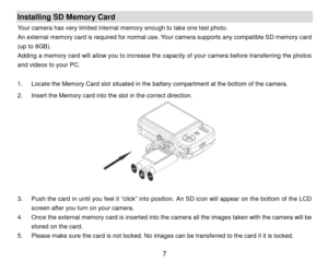 Page 8 7 
Installing SD Memory Card 
Your camera has very limited internal memory enough to take one test photo.  
An external memory card is required for normal use.  Y our camera supports any compatible SD memory card 
(up to 8GB) . 
A dding  a memory card will allow you to increase the capacity of your camera before  transferring the photos 
and videos  to  your  PC. 
 
1 .  Locate the Memory Card slot  situated in the battery compartment at the bottom  of the camera.  
2 .  Insert the Memory card into the...