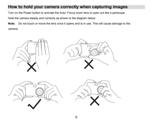 Page 10
9

How to hold your camera correctlywhen capturing images
Turnon thePower button toactivate the Auto-Focus zoom lens to open out like a periscope.
Hold thecamera steady and correctlyas shown is the diagram below.
Note:Do not touch or move the lens once it opens andisin use. Thiswill cause damageto the     
camera. 