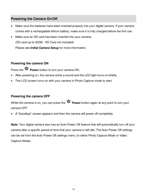 Page 11 10 
Powering the Camera On/Off 
 Make sure the batteries have been inserted properly into your digital camera. If your camera 
comes with a rechargeable lithium battery, make sure it is fully charged before the first use. 
 Make sure an SD card has been inserted into your camera.  
(SD card up to 32GB - SD Card not included) 
Please see Initial Camera Setup for more information. 
 
 
Powering the camera ON 
Press the  Power button to turn your camera ON.  
 After powering on, the camera emits a sound...