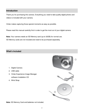 Page 3 2 
Introduction 
Thank you for purchasing this camera. Everything you need to take quality digital photos and 
videos is included with your camera. 
 
Vivitar makes capturing those special moments as easy as possible. 
 
Please read this manual carefully first in order to get the most out of your digital camera. 
 
Note: Your camera needs an SD Memory card (up to 32GB) for normal use. 
SD Memory cards are not included and need to be purchased separately. 
 
 
What’s Included 
 
 
 
 
1. Digital Camera...