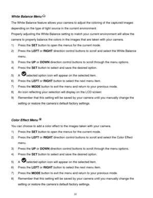 Page 23 22 
White Balance Menu 
The White Balance feature allows your camera to adjust the coloring of the captured images 
depending on the type of light source in the current environment.  
Properly adjusting the White Balance setting to match your current environment will allow the 
camera to properly balance the colors in the images that are taken with your camera. 
1) Press the SET button to open the menus for the current mode. 
2) Press the LEFT or RIGHT direction control buttons to scroll and select the...