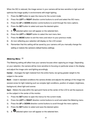 Page 26 25 
When the ISO is reduced, the image sensor in your camera will be less sensitive to light and will 
optimize the image quality in environments with bright lighting. 
1) Press the SET button to open the menus for the current mode. 
2) Press the LEFT or RIGHT direction control buttons to scroll and select the ISO menu. 
3) Press the UP or DOWN direction control buttons to scroll through the menu options.  
4) Press the SET button to select and save the desired option. 
5) A selected option icon will...