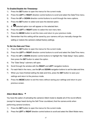 Page 28 27 
To Enable/Disable the Timestamp:  
1) Press the SET button to open the menus for the current mode. 
2) Press the LEFT or RIGHT direction control buttons to scroll and select the Date/Time menu. 
3) Press the UP or DOWN direction control buttons to scroll through the menu options.  
4) Press the SET button to select and save the desired option. 
5) A selected option icon will appear on the selected item.  
6) Press the LEFT or RIGHT button to select the next menu item. 
7) Press the MODE button to...