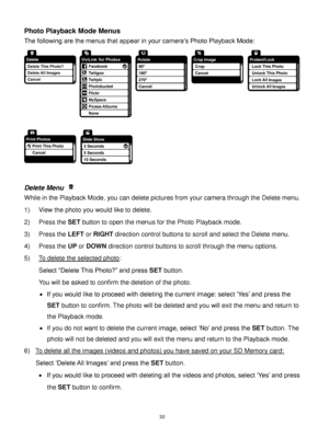 Page 34 33 
Photo Playback Mode Menus 
The following are the menus that appear in your camera‟s Photo Playback Mode: 
 
 
 
Delete Menu  
While in the Playback Mode, you can delete pictures from your camera through the Delete menu. 
1) View the photo you would like to delete. 
2) Press the SET button to open the menus for the Photo Playback mode. 
3) Press the LEFT or RIGHT direction control buttons to scroll and select the Delete menu. 
4) Press the UP or DOWN direction control buttons to scroll through the...