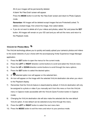 Page 35 34 
All of your images will be permanently deleted. 
A blank „No Files Exist‟ screen will appear.  
Press the MODE button to exit the „No Files Exist‟ screen and return to Photo Capture 
mode. 
Remember: All images will be deleted except images that are Protected/Locked. To 
delete a locked image, first unlock the image, then select delete. 
 If you do not want to delete all of your videos and photos, select „No‟ and press the SET 
button. All images will remain on your SD card and you will exit the...