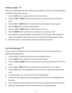 Page 37 36 
Protect/Lock Menu  
Pictures and Videos taken with your camera can be protected or “locked” to prevent any deletion 
or alteration being made to the files.  
1) Press the SET button to open the menus for the current mode. 
2) Press the LEFT or RIGHT direction control buttons to scroll and select the Protect/Lock 
menu. 
3) Press the UP or DOWN direction control buttons to scroll through the menu options.  
4) Press the SET button to select the desired option. 
5) Press the LEFT or RIGHT button to...