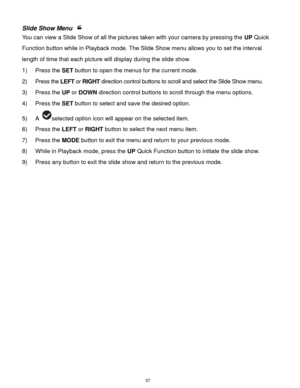 Page 38 37 
Slide Show Menu  
You can view a Slide Show of all the pictures taken with your camera by pressing the UP Quick 
Function button while in Playback mode. The Slide Show menu allows you to set the interval 
length of time that each picture will display during the slide show. 
1) Press the SET button to open the menus for the current mode. 
2) Press the LEFT or RIGHT direction control buttons to scroll and select the Slide Show menu. 
3) Press the UP or DOWN direction control buttons to scroll through...