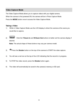 Page 39 38 
Video Capture Mode 
The Video Capture Mode allows you to capture videos with your digital camera.  
When the camera is first powered ON, the camera will be in Photo Capture Mode.  
Press the MODE button once to access the Video Capture Mode. 
 
 
Taking a Video 
1) While in Video Capture Mode use the LCD display to direct the camera at the scene you 
would like to capture. 
 
2)   Click the T/Zoom In and W/Zoom Out buttons to better set the camera display if 
desired.  
Note: The actual shape of...