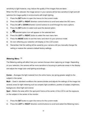 Page 46 45 
sensitivity to light however, may reduce the quality of the images that are taken. 
When the ISO is reduced, the image sensor in your camera will be less sensitive to light and will 
optimize the image quality in environments with bright lighting. 
1) Press the SET button to open the menus for the current mode. 
2) Press the LEFT or RIGHT direction control buttons to scroll and select the ISO menu. 
3) Press the UP or DOWN direction control buttons to scroll through the menu options.  
4) Press the...