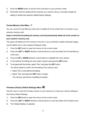 Page 50 49 
7) Press the MODE button to exit the menu and return to your previous mode. 
8) Remember that this setting will be saved by your camera until you manually change the 
setting or restore the camera‟s default factory settings. 
 
 
Format Memory Card Menu  
You can use the Format Memory Card menu to delete all of the content that is currently on your 
camera‟s memory card.  
Keep in mind that formatting the memory card will permanently delete all of the content on 
your camera’s memory card.  
This...