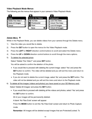 Page 54 53 
Video Playback Mode Menus 
The following are the menus that appear in your camera‟s Video Playback Mode: 
 
 
 
Delete Menu  
While in the Playback Mode, you can delete videos from your camera through the Delete menu. 
1) View the video you would like to delete. 
2) Press the SET button to open the menus for the Video Playback mode. 
3) Press the LEFT or RIGHT direction control buttons to scroll and select the Delete menu. 
4) Press the UP or DOWN direction control buttons to scroll through the menu...