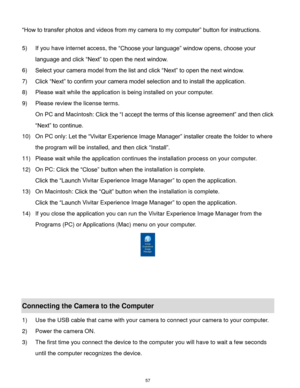 Page 58 57 
“How to transfer photos and videos from my camera to my computer” button for instructions. 
 
5) If you have internet access, the “Choose your language” window opens, choose your 
language and click “Next” to open the next window. 
6) Select your camera model from the list and click “Next” to open the next window. 
7) Click “Next” to confirm your camera model selection and to install the application. 
8) Please wait while the application is being installed on your computer.                     
9)...