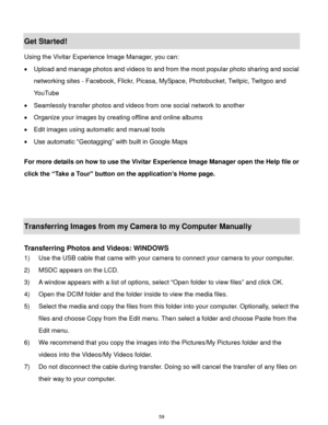Page 60 59 
Get Started! 
Using the Vivitar Experience Image Manager, you can: 
 Upload and manage photos and videos to and from the most popular photo sharing and social 
networking sites - Facebook, Flickr, Picasa, MySpace, Photobucket, Twitpic, Twitgoo and 
YouTube  
 Seamlessly transfer photos and videos from one social network to another 
 Organize your images by creating offline and online albums  
 Edit images using automatic and manual tools  
 Use automatic “Geotagging” with built in Google Maps...